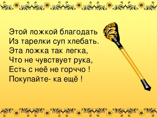 Этой ложкой благодать Из тарелки суп хлебать. Эта ложка так легка, Что не чувствует рука, Есть с неё не горччо ! Покупайте- ка ещё !