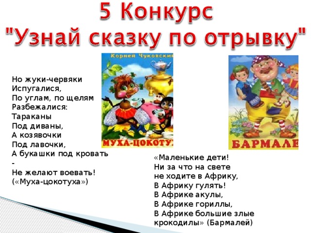 Но жуки-червяки Испугалися, По углам, по щелям Разбежалися: Тараканы Под диваны, А козявочки Под лавочки, А букашки под кровать - Не желают воевать! («Муха-цокотуха») «Маленькие дети! Ни за что на свете не ходите в Африку, В Африку гулять! В Африке акулы, В Африке гориллы, В Африке большие злые крокодилы» (Бармалей)