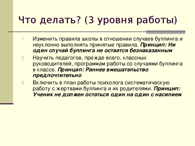 Что делать? (3 уровня работы) Изменить правила школы в отношении случаев буллинга и неуклонно выполнять принятые правила. Принцип: Ни один случай буллинга не остается безнаказанным  Научить педагогов, прежде всего, классных руководителей, программам работы со случаями буллинга в классе. Принцип: Раннее вмешательство предпочтительно Включить в план работы психолога систематическую работу с жертвами буллинга и их родителями. Принцип: Ученик не должен остаться один на один с насилием