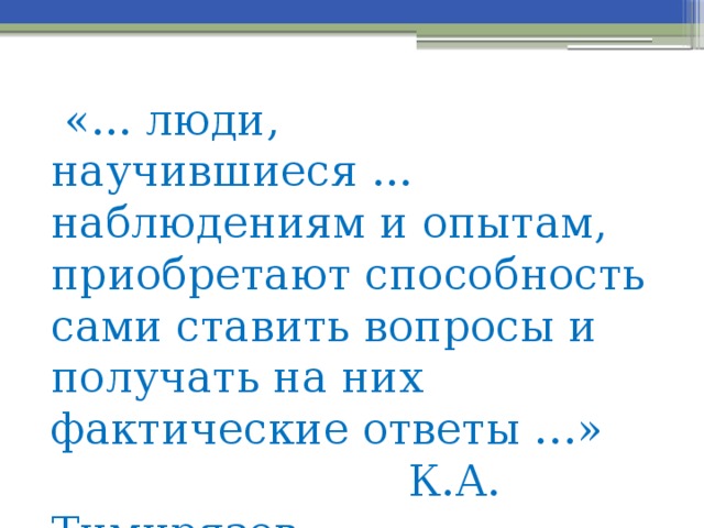 «... люди, научившиеся ... наблюдениям и опытам, приобретают способность сами ставить вопросы и получать на них фактические ответы …»  К.А. Тимирязев