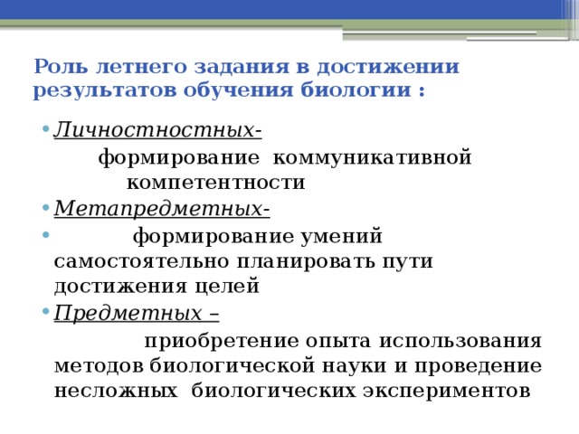 Роль летнего задания в достижении результатов обучения биологии : Личностностных-  формирование коммуникативной компетентности Метапредметных-  формирование умений самостоятельно планировать пути достижения целей Предметных –  приобретение опыта использования методов биологической науки и проведение несложных биологических экспериментов