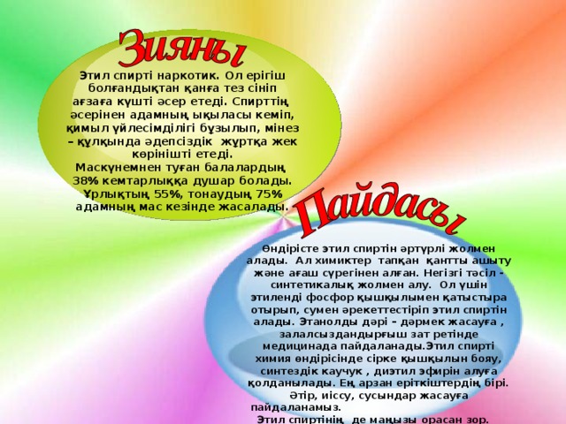 Этил спирті наркотик. Ол ерігіш болғандықтан қанға тез сініп ағзаға күшті әсер етеді. Спирттің әсерінен адамның ықыласы кеміп, қимыл үйлесімділігі бұзылып, мінез – құлқында әдепсіздік жұртқа жек көрінішті етеді. Маскүнемнен туған балалардың 38 % кемтарлыққа душар болады. Ұрлықтың 55%, тонаудың 75% адамның мас кезінде жасалады. Өндірісте этил спиртін әртүрлі жолмен алады. Ал химиктер тапқан қантты ашыту және ағаш сүрегінен алған. Негізгі тәсіл - синтетикалық жолмен алу. Ол үшін этиленді фосфор қышқылымен қатыстыра отырып, сумен әрекеттестіріп этил спиртін алады. Этанолды дәрі – дәрмек жасауға , залалсыздандырғыш зат ретінде медицинада пайдаланады.Этил спирті химия өндірісінде сірке қышқылын бояу, синтездік каучук , диэтил эфирін алуға қолданылады. Ең арзан еріткіштердің бірі. Әтір, иіссу, сусындар жасауға пайдаланамыз. Этил спиртінің де маңызы орасан зор.