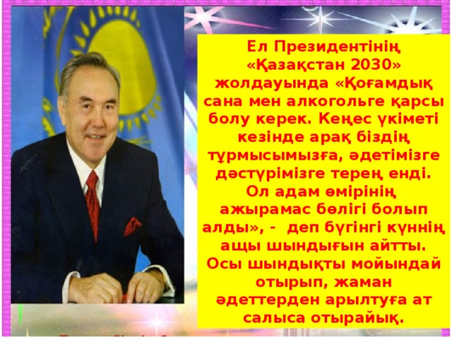 Ел Президентінің «Қазақстан 2030» жолдауында «Қоғамдық сана мен алкогольге қарсы болу керек. Кеңес үкіметі кезінде арақ біздің тұрмысымызға, әдетімізге дәстүрімізге терең енді. Ол адам өмірінің ажырамас бөлігі болып алды», - деп бүгінгі күннің ащы шындығын айтты. Осы шындықты мойындай отырып, жаман әдеттерден арылтуға ат салыса отырайық.