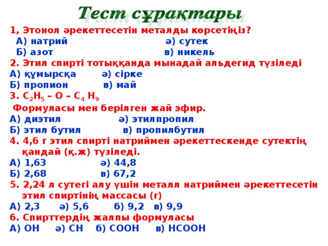 1, Этонол әрекеттесетін металды көрсетіңіз?  А) натрий ә) сутек  Б) азот в) никель 2. Этил спирті тотыққанда мынадай альдегид түзіледі А) құмырсқа ә) сірке Б) пропион в) май 3. С 2 Н 5 – О – С 4 Н 9  Формуласы мен берілген жай эфир. А) диэтил ә) этилпропил Б) этил бутил в) пропилбутил 4. 4,6 г этил спирті натриймен әрекеттескенде сутектің қандай (қ.ж) түзіледі. А) 1,63 ә) 44,8 Б) 2,68 в) 67,2 5. 2,24 л сутегі алу үшін металл натриймен әрекеттесетін этил спиртінің массасы (г) А) 2,3 ә) 5,6 б) 9,2 в) 9,9 6. Спирттердің жалпы формуласы А) ОН ә) СН б) СООН в) НСООН