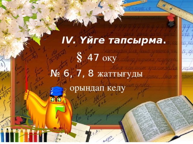 І V . Үйге тапсырма . §  47  оқу № 6 , 7, 8 жаттығуды  орындап келу