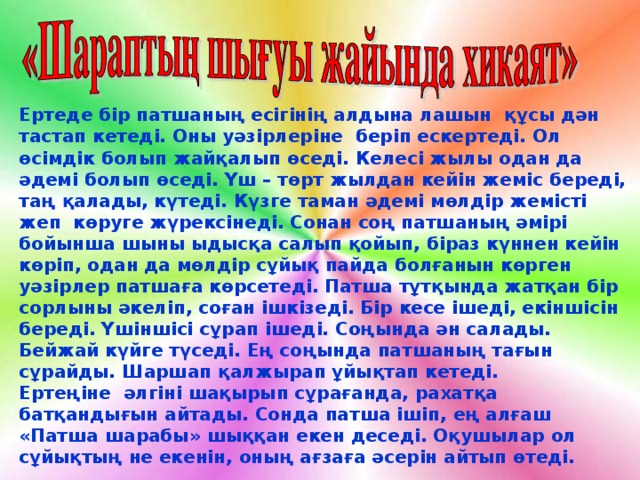 Ертеде бір патшаның есігінің алдына лашын құсы дән тастап кетеді. Оны уәзірлеріне беріп ескертеді. Ол өсімдік болып жайқалып өседі. Келесі жылы одан да әдемі болып өседі. Үш – төрт жылдан кейін жеміс береді, таң қалады, күтеді. Күзге таман әдемі мөлдір жемісті жеп көруге жүрексінеді. Сонан соң патшаның әмірі бойынша шыны ыдысқа салып қойып, біраз күннен кейін көріп, одан да мөлдір сұйық пайда болғанын көрген уәзірлер патшаға көрсетеді. Патша тұтқында жатқан бір сорлыны әкеліп, соған ішкізеді. Бір кесе ішеді, екіншісін береді. Үшіншісі сұрап ішеді. Соңында ән салады. Бейжай күйге түседі. Ең соңында патшаның тағын сұрайды. Шаршап қалжырап ұйықтап кетеді. Ертеңіне әлгіні шақырып сұрағанда, рахатқа батқандығын айтады. Сонда патша ішіп, ең алғаш «Патша шарабы» шыққан екен деседі. Оқушылар ол сұйықтың не екенін, оның ағзаға әсерін айтып өтеді.