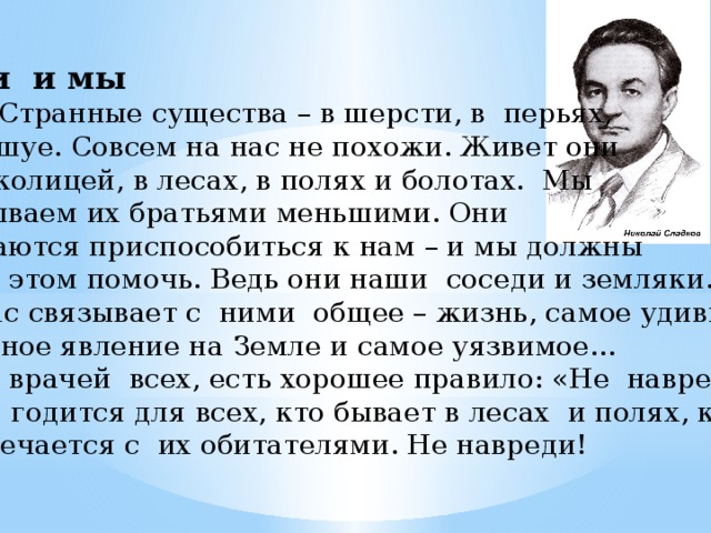 Они и мы  Странные существа – в шерсти, в перьях, в чешуе. Совсем на нас не похожи. Живет они за околицей, в лесах, в полях и болотах. Мы называем их братьями меньшими. Они пытаются приспособиться к нам – и мы должны им в этом помочь. Ведь они наши соседи и земляки. И нас связывает с ними общее – жизнь, самое удиви- тельное явление на Земле и самое уязвимое…  У врачей всех, есть хорошее правило: «Не навреди!» Оно годится для всех, кто бывает в лесах и полях, кто встречается с их обитателями. Не навреди!