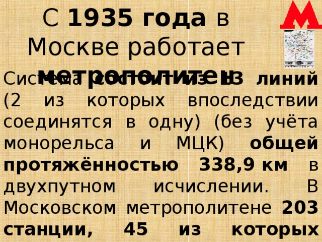 С 1935 года в Москве работает метрополитен Система состоит из 13 линий (2 из которых впоследствии соединятся в одну) (без учёта монорельса и МЦК) общей протяжённостью 338,9 км в двухпутном исчислении. В Московском метрополитене 203 станции, 45 из которых признаны объектами культурного наследия.