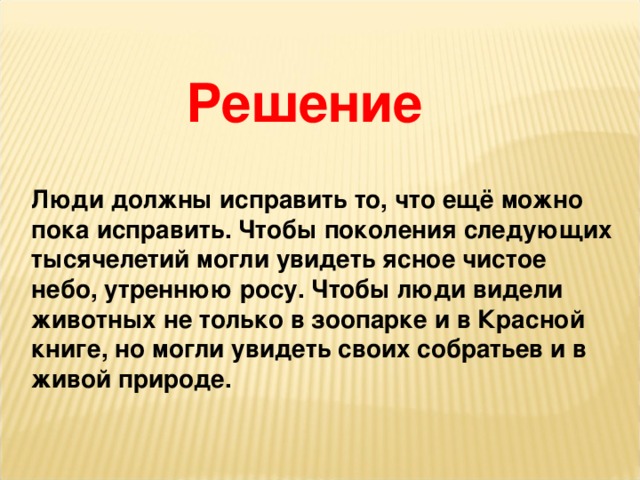 Решение Люди должны исправить то, что ещё можно пока исправить. Чтобы поколения следующих тысячелетий могли увидеть ясное чистое небо, утреннюю росу. Чтобы люди видели животных не только в зоопарке и в Красной книге, но могли увидеть своих собратьев и в живой природе.