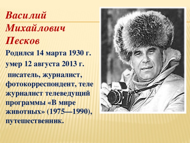 Василий Михайлович Песков   Родился 14 марта 1930 г.  умер 12 августа 2013 г.     писатель, журналист, фотокорреспондент, тележурналист телеведущий программы «В мире животных» (1975—1990), путешественник. 