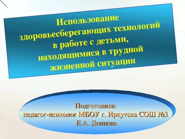 Использование  здоровьесберегающих технологий  в работе с детьми, находящимися в трудной жизненной ситуации Подготовила: педагог-психолог МБОУ г. Иркутска СОШ №3  Е.А. Донцова