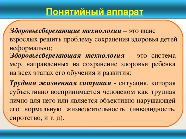 Понятийный аппарат Здоровьесберегающие технологии – это шанс взрослых решить проблему сохранения здоровья детей неформально;   Здоровьесберегающая технология – это система мер, направленных на сохранение здоровья ребёнка на всех этапах его обучения и развития; Трудная жизненная ситуация - ситуация, которая субъективно воспринимается человеком как трудная лично для него или является объективно нарушающей его нормальную жизнедеятельность (инвалидность, сиротство, и т. д).