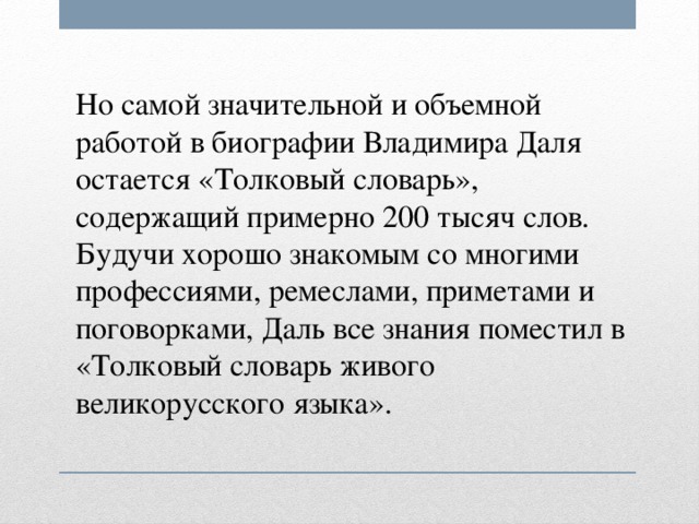 Но самой значительной и объемной работой в биографии Владимира Даля остается «Толковый словарь», содержащий примерно 200 тысяч слов. Будучи хорошо знакомым со многими профессиями, ремеслами, приметами и поговорками, Даль все знания поместил в «Толковый словарь живого великорусского языка».