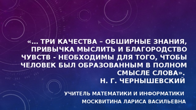 «… три качества – обширные знания, привычка мыслить и благородство чувств - необходимы для того, чтобы человек был образованным в полном смысле слова».   Н. Г. Чернышевский   Учитель математики и информатики Москвитина Лариса Васильевна