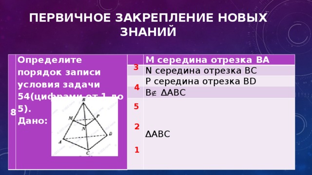 ПЕРВИЧНОЕ ЗАКРЕПЛЕНИЕ НОВЫХ ЗНАНИЙ 8 Определите порядок записи условия задачи 54(цифрами от 1 до 5). Дано:   M середина отрезка BA   N середина отрезка BC     P середина отрезка BD B  ΔABC   ΔABC 3 4 5 2 1