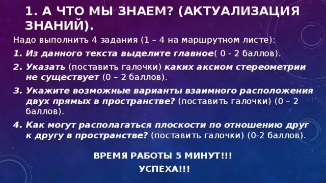 1. А что мы знаем? (Актуализация знаний). Надо выполнить 4 задания (1 – 4 на маршрутном листе): Из данного текста выделите главное ( 0 - 2 баллов). Указать (поставить галочки) каких аксиом стереометрии не существует (0 – 2 баллов). Укажите возможные варианты взаимного расположения двух прямых в пространстве? (поставить галочки)  (0 – 2 баллов). Как могут располагаться плоскости по отношению друг к другу в пространстве? (поставить галочки)  (0-2 баллов).  ВРЕМЯ РАБОТЫ 5 МИНУТ!!! УСПЕХА!!!