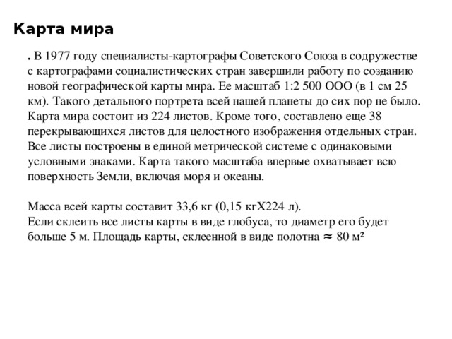 Карта мира . В 1977 году специалисты-картогра­фы Советского Союза в содружестве с картографа­ми социалистических стран завершили работу по соз­данию новой географической карты мира. Ее масштаб 1:2 500 ООО (в 1 см 25 км). Такого детального портрета всей нашей планеты до сих пор не было. Карта мира состоит из 224 листов. Кроме того, составлено еще 38 перекрывающихся листов для целост­ного изображения отдельных стран. Все листы пост­роены в единой метрической системе с одинаковыми условными знаками. Карта такого масштаба впервые охватывает всю поверхность Земли, включая моря и океаны.  Масса всей карты составит 33,6 кг (0,15 кгХ224 л). Если склеить все листы карты в виде глобуса, то диаметр его будет больше 5 м. Площадь карты, склеенной в виде полотна ≈ 80 м²