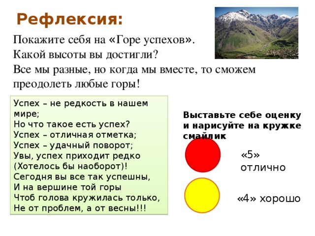 Рефлексия: Покажите себя на « Горе успехов » . Какой высоты вы достигли? Все мы разные, но когда мы вместе, то сможем преодолеть любые горы! Успех – не редкость в нашем мире;  Но что такое есть успех?  Успех – отличная отметка;  Успех – удачный поворот;  Увы, успех приходит редко  (Хотелось бы наоборот)!  Сегодня вы все так успешны, И на вершине той горы Чтоб голова кружилась только, Не от проблем, а от весны!!! Выставьте себе оценку и нарисуйте на кружке смайлик «5» отлично «4» хорошо