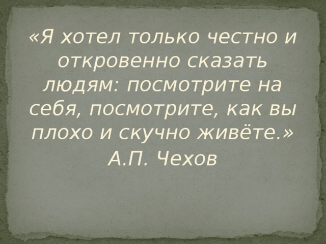 «Я хотел только честно и откровенно сказать людям:  посмотрите на себя, посмотрите, как вы плохо и скучно живёте.» А.П. Чехов