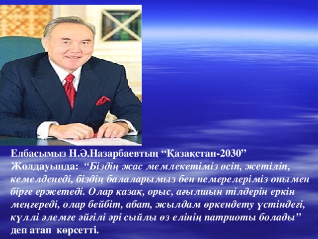 Елбасымыз Н.Ә.Назарбаевтың “Қазақстан-2030” Жолдауында: “Біздің жас мемлекетіміз өсіп, жетіліп, кемелденеді, біздің балаларымыз бен немерелеріміз онымен бірге ержетеді. Олар қазақ, орыс, ағылшын тілдерін еркін меңгереді, олар бейбіт, абат, жылдам өркендету үстіндегі, күллі әлемге әйгілі әрі сыйлы өз елінің патриоты болады” деп атап көрсетті.