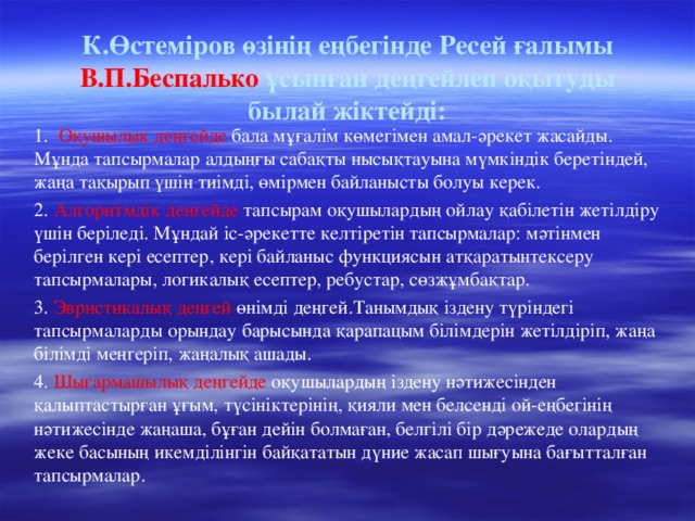 К.Өстеміров өзінің еңбегінде Ресей ғалымы В.П.Беспалько ұсынған деңгейлеп оқытуды былай жіктейді: 1. Оқушылық деңгейде бала мұғалім көмегімен амал-әрекет жасайды. Мұнда тапсырмалар алдыңғы сабақты нысықтауына мүмкіндік беретіндей, жаңа тақырып үшін тиімді, өмірмен байланысты болуы керек. 2. Алгоритмдік деңгейде тапсырам оқушылардың ойлау қабілетін жетілдіру үшін беріледі. Мұндай іс-әрекетте келтіретін тапсырмалар: мәтінмен берілген кері есептер, кері байланыс функциясын атқаратынтексеру тапсырмалары, логикалық есептер, ребустар, сөзжұмбақтар. 3. Эвристикалық деңгей өнімді деңгей.Танымдық іздену түріндегі тапсырмаларды орындау барысында қарапацым білімдерін жетілдіріп, жаңа білімді меңгеріп, жаңалық ашады. 4. Шығармашылық деңгейде оқушылардың іздену нәтижесінден қалыптастырған ұғым, түсініктерінің, қияли мен белсенді ой-еңбегінің нәтижесінде жаңаша, бұған дейін болмаған, белгілі бір дәрежеде олардың жеке басының икемділінгін байқататын дүние жасап шығуына бағытталған тапсырмалар.