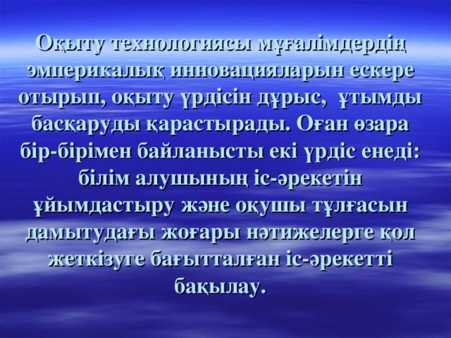 Оқыту технологиясы мұғалімдердің эмперикалық инновацияларын ескере отырып, оқыту үрдісін дұрыс, ұтымды басқаруды қарастырады. Оған өзара бір-бірімен байланысты екі үрдіс енеді: білім алушының іс-әрекетін ұйымдастыру және оқушы тұлғасын дамытудағы жоғары нәтижелерге қол жеткізуге бағытталған іс-әрекетті бақылау.