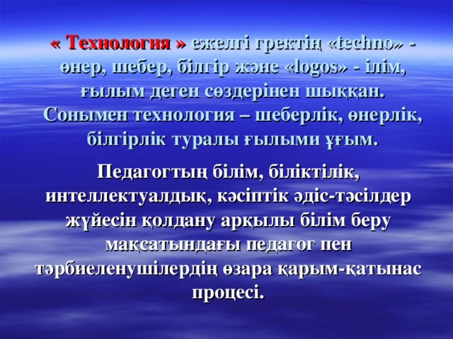 « Технология » ежелгі гректің «techno» - өнер, шебер, білгір және «logos» - ілім, ғылым деген сөздерінен шыққан. Сонымен технология – шеберлік, өнерлік, білгірлік туралы ғылыми ұғым. Педагогтың білім, біліктілік, интеллектуалдық, кәсіптік әдіс-тәсілдер жүйесін қолдану арқылы білім беру мақсатындағы педагог пен тәрбиеленушілердің өзара қарым-қатынас процесі.