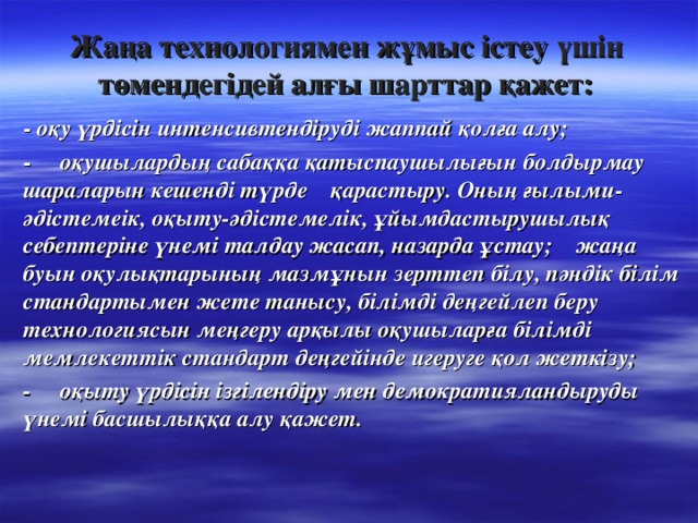 Жаңа технологиямен жұмыс істеу үшін төмендегідей алғы шарттар қажет: - оқу үрдісін интенсивтендіруді жаппай қолға алу; - оқушылардың сабаққа қатыспаушылығын болдырмау шараларын кешенді түрде қарастыру. Оның ғылыми- әдістемеік, оқыту-әдістемелік, ұйымдастырушылық себептеріне үнемі талдау жасап, назарда ұстау; жаңа буын оқулықтарының мазмұнын зерттеп білу, пәндік білім стандартымен жете танысу, білімді деңгейлеп беру технологиясын меңгеру арқылы оқушыларға білімді мемлекеттік стандарт деңгейінде игеруге қол жеткізу; - оқыту үрдісін ізгілендіру мен демократияландыруды үнемі басшылыққа алу қажет.