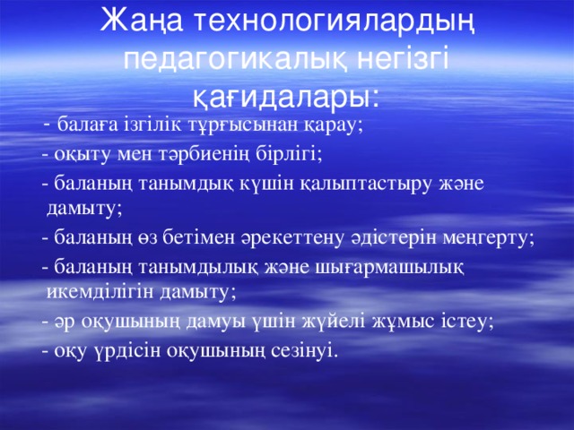 Жаңа технологиялардың педагогикалық негізгі қағидалары:  - балаға ізгілік тұрғысынан қарау;  - оқыту мен тәрбиенің бірлігі;  - баланың танымдық күшін қалыптастыру және  дамыту;   - баланың өз бетімен әрекеттену әдістерін меңгерту;  - баланың танымдылық және шығармашылық икемділігін дамыту;  - әр оқушының дамуы үшін жүйелі жұмыс істеу;  - оқу үрдісін оқушының сезінуі.