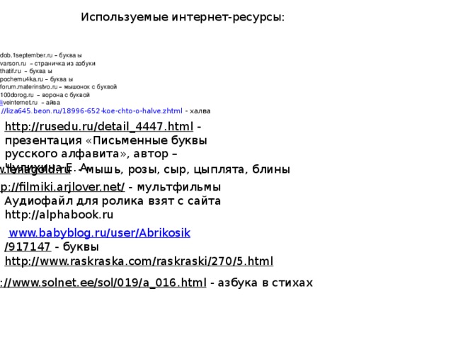 Используемые интернет-ресурсы: www. dob.1september.ru  –  буква ы www. varson.ru  –  страничка из азбуки www. thatif.ru  –  буква ы www. pochemu4ka.ru  –  буква ы www. forum.materinstvo.ru  –  мышонок с буквой www. 100dorog.ru  –  ворона с буквой www.li veinternet.ru  –  айва http://liza645.beon.ru/18996-652-koe-chto-o-halve.zhtml  - халва http://rusedu.ru/detail_4447.html  - презентация «Письменные буквы русского алфавита», автор – Чулихина Е. А. www.lenagold.ru  - мышь, розы, сыр, цыплята, блины http://filmiki.arjlover.net/  - мультфильмы Аудиофайл для ролика взят с сайта http://alphabook.ru  www.babyblog.ru / user / Abrikosik /917147  - буквы http://www.raskraska.com/raskraski/270/5.html  http://www.solnet.ee/sol/019/a_016.html  - азбука в стихах