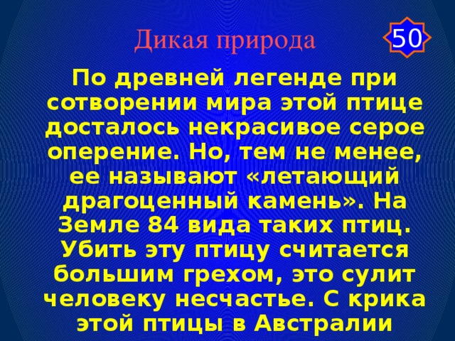 50 Дикая природа По древней легенде при сотворении мира этой птице досталось некрасивое серое оперение. Но, тем не менее, ее называют «летающий драгоценный камень». На Земле 84 вида таких птиц. Убить эту птицу считается большим грехом, это сулит человеку несчастье. С крика этой птицы в Австралии ежедневно начинаются радиопередачи. Назовите эту птицу?