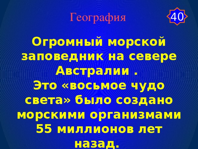 География 40 Огромный морской заповедник на севере Австралии . Это «восьмое чудо света» было создано морскими организмами 55 миллионов лет назад.