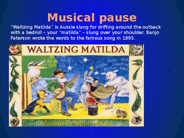 Musical pause “ Waltzing Matilda” is Aussie slang for drifting around the outback with a bedroll – your “matilda” – slung over your shoulder. Banjo Paterson wrote the words to the famous song in 1895.