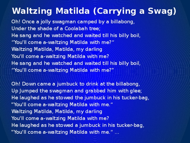 Waltzing Matilda (Carrying a Swag) Oh! Once a jolly swagman camped by a billabong, Under the shade of a Coolabah tree; He sang and he watched and waited till his billy boil, “ You'll come a-waltzing Matilda with me?“ Waltzing Matilda, Matilda, my darling You'll come a-waltzing Matilda with me? He sang and he watched and waited till his billy boil, “ You'll come a-waltzing Matilda with me?