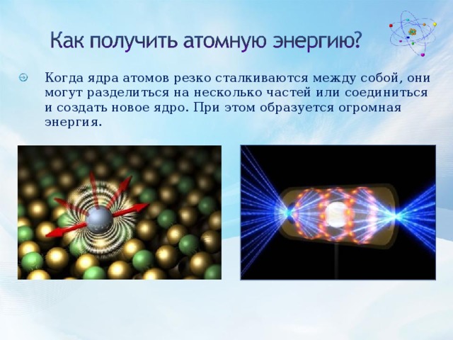 Когда ядра атомов резко сталкиваются между собой, они могут разделиться на несколько частей или соединиться и создать новое ядро. При этом образуется огромная энергия.