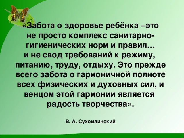 «Забота о здоровье ребёнка –это  не просто комплекс санитарно-  гигиенических норм и правил…  и не свод требований к режиму,   питанию, труду, отдыху. Это прежде  всего забота о гармоничной полноте  всех физических и духовных сил, и  венцом этой гармонии является   радость творчества».   В. А. Сухомлинский