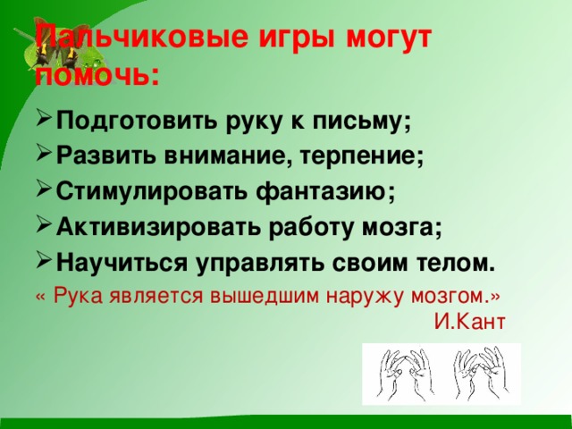 Пальчиковые игры могут помочь:   Подготовить руку к письму; Развить внимание, терпение; Стимулировать фантазию; Активизировать работу мозга; Научиться управлять своим телом. « Рука является вышедшим наружу мозгом.»  И.Кант