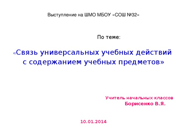 Выступление на ШМО МБОУ «СОШ №32»    По теме: « Связь универсальных учебных действий с содержанием учебных предметов»  Учитель начальных классов  Борисенко В.Я.   10.01.2014