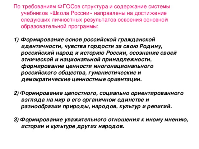 По требованиям ФГОСов структура и содержание системы учебников «Школа России» направлены на достижение следующих личностных результатов освоения основной образовательной программы:   Формирование основ российской гражданской идентичности, чувства гордости за свою Родину, российский народ и историю России, осознание своей этнической и национальной принадлежности, формирование ценности многонационального российского общества, гуманистические и демократические ценностные ориентации.  2) Формирование целостного, социально ориентированного взгляда на мир в его органичном единстве и разнообразии природы, народов, культур и религий.  3) Формирование уважительного отношения к иному мнению, истории и культуре других народов.