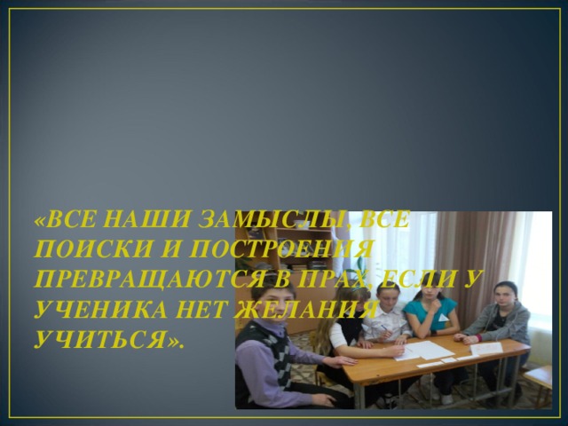 «ВСЕ НАШИ ЗАМЫСЛЫ, ВСЕ ПОИСКИ И ПОСТРОЕНИЯ ПРЕВРАЩАЮТСЯ В ПРАХ, ЕСЛИ У УЧЕНИКА НЕТ ЖЕЛАНИЯ УЧИТЬСЯ».