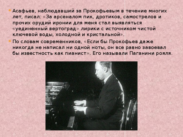 Асафьев, наблюдавший за Прокофьевым в течение многих лет, писал: «За арсеналом пик, дротиков, самострелов и прочих орудий иронии для меня стал выявляться «уединенный вертоград» лирики с источником чистой ключевой воды, холодной и кристальной». По словам современников, «Если бы Прокофьев даже никогда не написал ни одной ноты, он все равно завоевал бы известность как пианист». Его называли Паганини рояля.