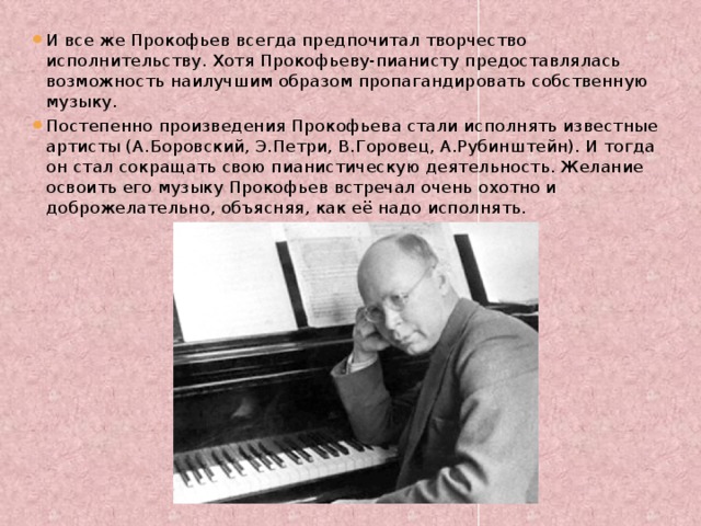 И все же Прокофьев всегда предпочитал творчество исполнительству. Хотя Прокофьеву-пианисту предоставлялась возможность наилучшим образом пропагандировать собственную музыку. Постепенно произведения Прокофьева стали исполнять известные артисты (А.Боровский, Э.Петри, В.Горовец, А.Рубинштейн). И тогда он стал сокращать свою пианистическую деятельность. Желание освоить его музыку Прокофьев встречал очень охотно и доброжелательно, объясняя, как её надо исполнять.