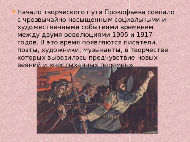 Начало творческого пути Прокофьева совпало с чрезвычайно насыщенным социальными и художественными событиями временем между двумя революциями 1905 и 1917 годов. В это время появляются писатели, поэты, художники, музыканты, в творчестве которых выразилось предчувствие новых веяний и «неслыханных перемен».