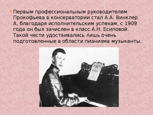 Первым профессиональным руководителем Прокофьева в консерватории стал А.А. Винклер. А, благодаря исполнительским успехам, с 1909 года он был зачислен в класс А.Н. Есиповой. Такой чести удостаивались лишь очень подготовленные в области пианизма музыканты.