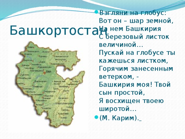 Взгляни на глобус:  Вот он – шар земной,  На нем Башкирия  С березовый листок величиной…  Пускай на глобусе ты кажешься листком,  Горячим занесенным ветерком, -   Башкирия моя! Твой сын простой,  Я восхищен твоею широтой… (М. Карим).