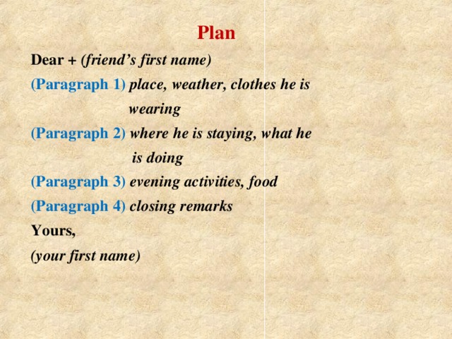 Plan  Dear + (friend’s first name)  (Paragraph 1) place, weather, clothes he is  wearing   (Paragraph 2) where he is staying, what he  is doing  (Paragraph 3) evening activities, food  (Paragraph 4) closing remarks  Yours,  (your first name)