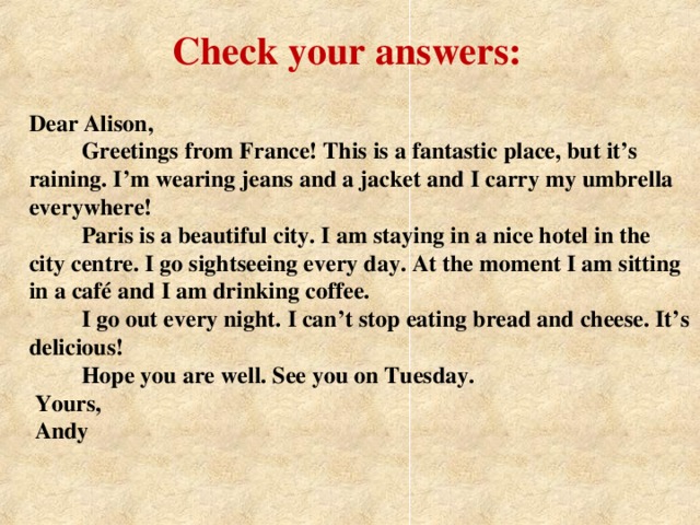 Check your answers: Dear Alison,  Greetings from France! This is a fantastic place, but it’s raining. I’m wearing jeans and a jacket and I carry my umbrella everywhere!  Paris is a beautiful city. I am staying in a nice hotel in the city centre. I go sightseeing every day. At the moment I am sitting in a café and I am drinking coffee.  I go out every night. I can’t stop eating bread and cheese. It’s delicious!  Hope you are well. See you on Tuesday.  Yours,  Andy