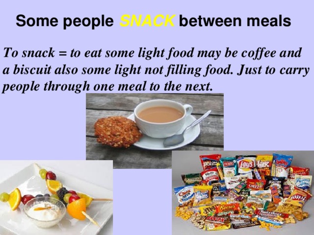 Some people SNACK between meals To snack = to eat some light food may be coffee and a biscuit also some light not filling food. Just to carry people through one meal to the next.