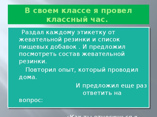 В своем классе я провел классный час.  Раздал каждому этикетку от жевательной резинки и список пищевых добавок . И предложил посмотреть состав жевательной резинки.  Повторил опыт, который проводил дома.  И предложил еще раз ответить на вопрос:  «Как ты относишься к жвачке?»