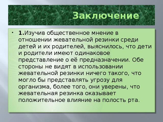 Заключение 1. Изучив общественное мнение в отношении жевательной резинки среди детей и их родителей, выяснилось, что дети и родители имеют одинаковое представление о её предназначении. Обе стороны не видят в использовании жевательной резинки ничего такого, что могло бы представлять угрозу для организма, более того, они уверены, что жевательная резинка оказывает положительное влияние на полость рта.  